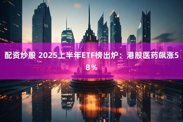 配资炒股 2025上半年ETF榜出炉：港股医药飙涨58％