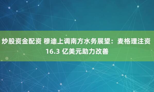 炒股资金配资 穆迪上调南方水务展望：麦格理注资 16.3 亿美元助力改善