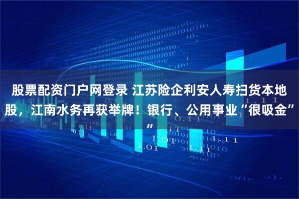 股票配资门户网登录 江苏险企利安人寿扫货本地股，江南水务再获举牌！银行、公用事业“很吸金”