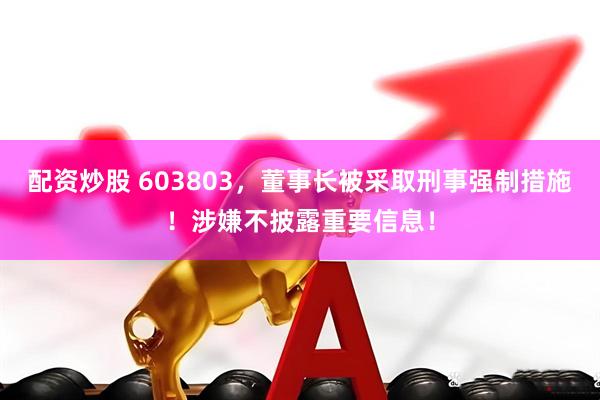 配资炒股 603803，董事长被采取刑事强制措施！涉嫌不披露重要信息！