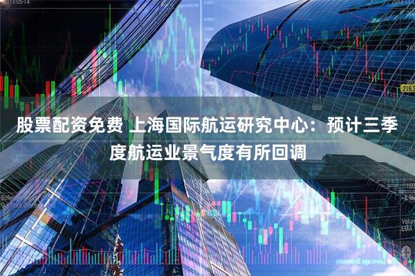 股票配资免费 上海国际航运研究中心：预计三季度航运业景气度有所回调