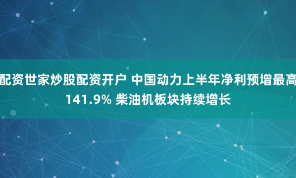 配资世家炒股配资开户 中国动力上半年净利预增最高141.9% 柴油机板块持续增长