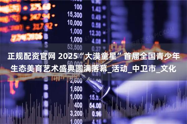 正规配资官网 2025“大漠童星”首届全国青少年生态美育艺术盛典圆满落幕_活动_中卫市_文化