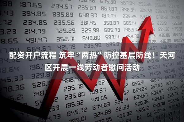 配资开户流程 筑牢“两热”防控基层防线！天河区开展一线劳动者慰问活动