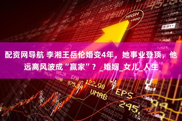 配资网导航 李湘王岳伦婚变4年，她事业登顶，他远离风波成“赢家”？_婚姻_女儿_人生