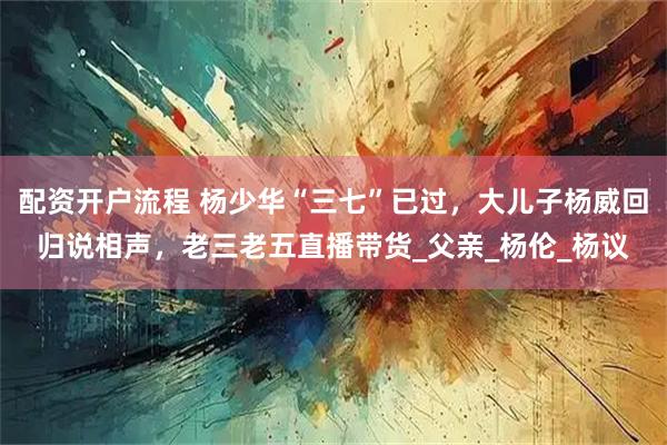 配资开户流程 杨少华“三七”已过，大儿子杨威回归说相声，老三老五直播带货_父亲_杨伦_杨议