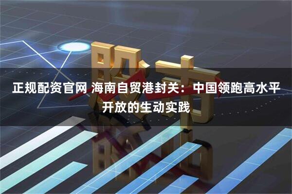 正规配资官网 海南自贸港封关:中国领跑高水平开放的生动实践