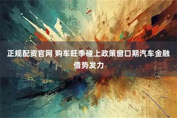 正规配资官网 购车旺季碰上政策窗口期汽车金融借势发力
