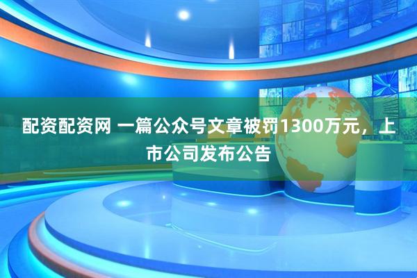配资配资网 一篇公众号文章被罚1300万元，上市公司发布公告