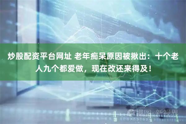 炒股配资平台网址 老年痴呆原因被揪出：十个老人九个都爱做，现在改还来得及！
