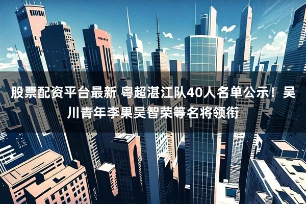 股票配资平台最新 粤超湛江队40人名单公示！吴川青年李果吴智荣等名将领衔