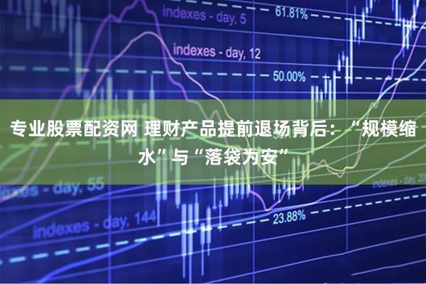 专业股票配资网 理财产品提前退场背后:“规模缩水”与“落袋为安”